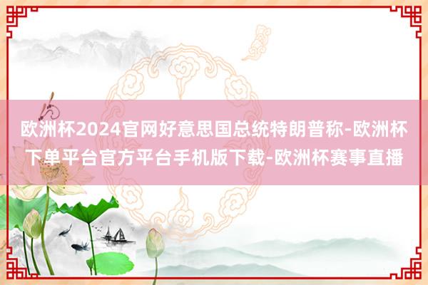 欧洲杯2024官网好意思国总统特朗普称-欧洲杯下单平台官方平