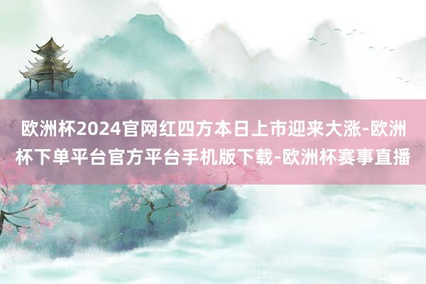 欧洲杯2024官网红四方本日上市迎来大涨-欧洲杯下单平台官方