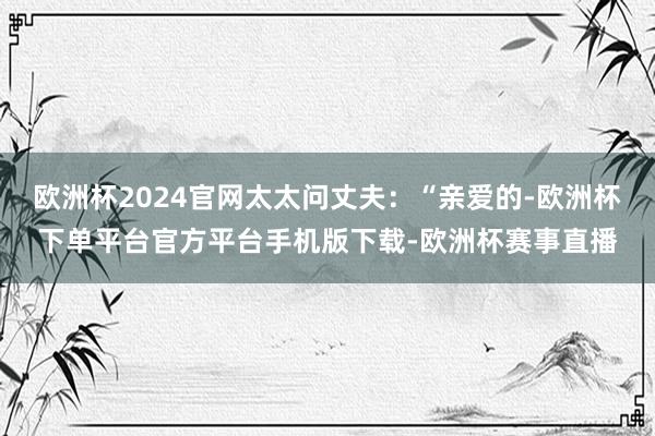欧洲杯2024官网太太问丈夫：“亲爱的-欧洲杯下单平台官方平