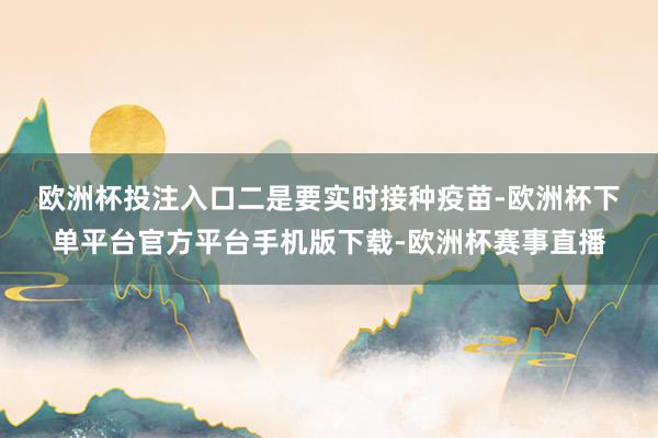 欧洲杯投注入口　　二是要实时接种疫苗-欧洲杯下单平台官方平台