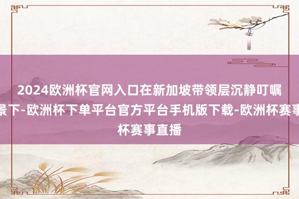 2024欧洲杯官网入口　　在新加坡带领层沉静叮嘱的布景下-欧