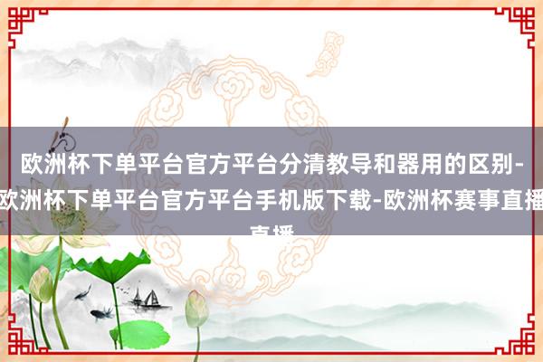 欧洲杯下单平台官方平台分清教导和器用的区别-欧洲杯下单平台官