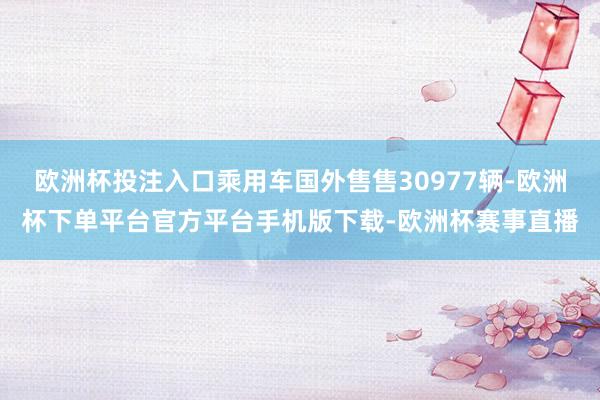 欧洲杯投注入口乘用车国外售售30977辆-欧洲杯下单平台官方