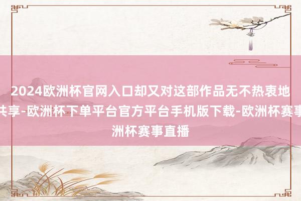 2024欧洲杯官网入口却又对这部作品无不热衷地截屏共享-欧洲杯下单平台官方平台手机版下载-欧洲杯赛事直播