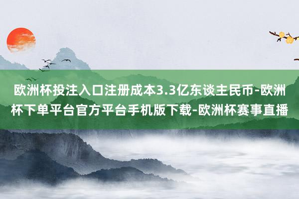 欧洲杯投注入口注册成本3.3亿东谈主民币-欧洲杯下单平台官方