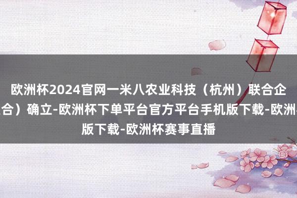 欧洲杯2024官网一米八农业科技（杭州）联合企业（有限联合）