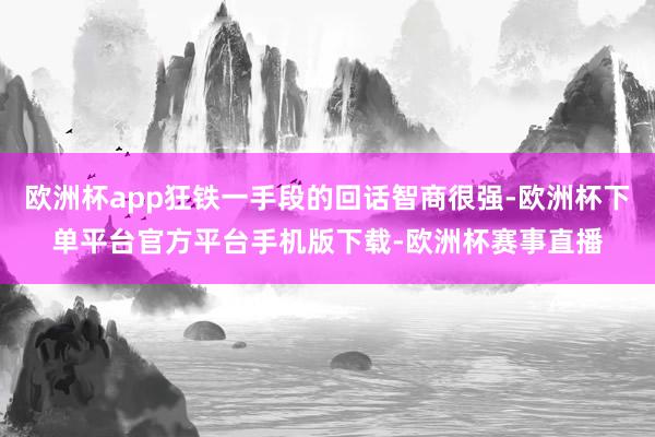 欧洲杯app狂铁一手段的回话智商很强-欧洲杯下单平台官方平台手机版下载-欧洲杯赛事直播