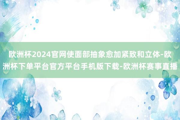 欧洲杯2024官网使面部抽象愈加紧致和立体-欧洲杯下单平台官