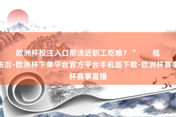 欧洲杯投注入口那浅近职工吃啥？＂       视频发布后-欧