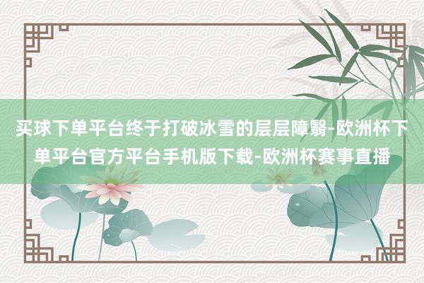 买球下单平台终于打破冰雪的层层障翳-欧洲杯下单平台官方平台手机版下载-欧洲杯赛事直播