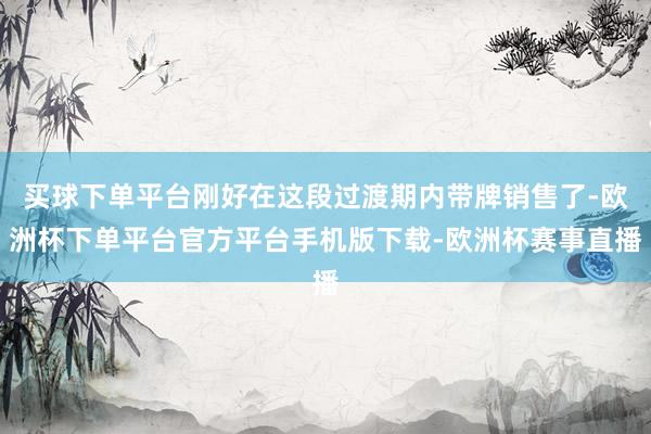 买球下单平台刚好在这段过渡期内带牌销售了-欧洲杯下单平台官方平台手机版下载-欧洲杯赛事直播