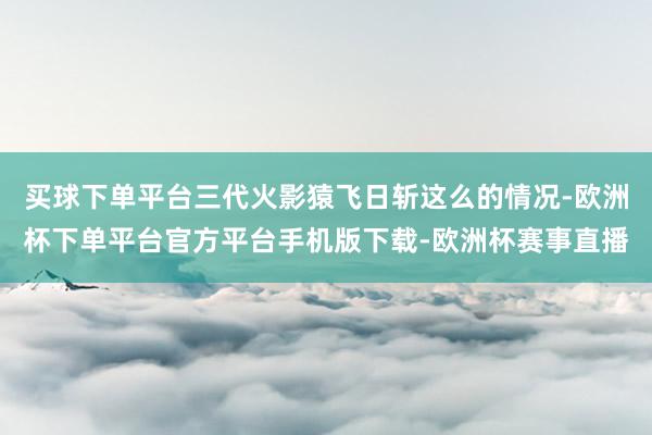 买球下单平台三代火影猿飞日斩这么的情况-欧洲杯下单平台官方平台手机版下载-欧洲杯赛事直播