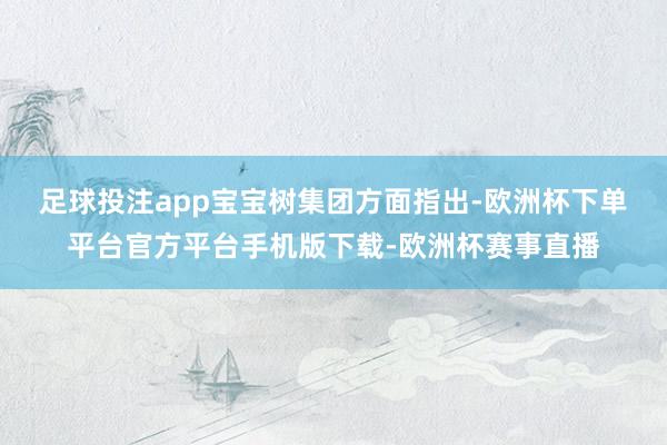 足球投注app　　宝宝树集团方面指出-欧洲杯下单平台官方平台手机版下载-欧洲杯赛事直播