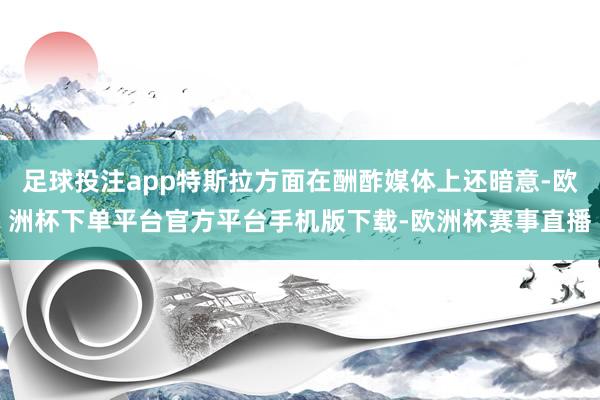 足球投注app特斯拉方面在酬酢媒体上还暗意-欧洲杯下单平台官方平台手机版下载-欧洲杯赛事直播