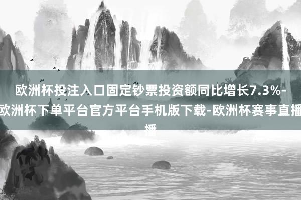 欧洲杯投注入口固定钞票投资额同比增长7.3%-欧洲杯下单平台官方平台手机版下载-欧洲杯赛事直播