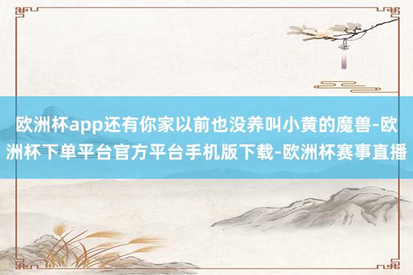 欧洲杯app还有你家以前也没养叫小黄的魔兽-欧洲杯下单平台官方平台手机版下载-欧洲杯赛事直播