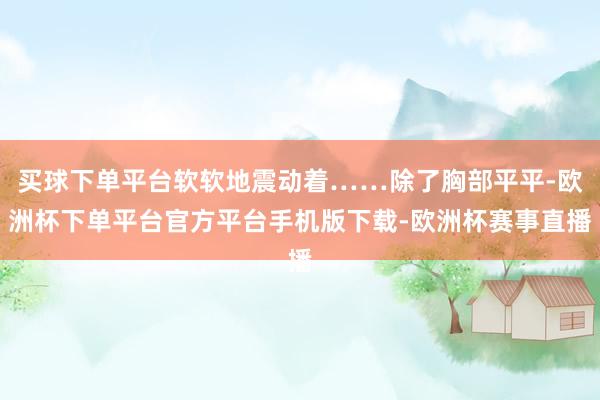 买球下单平台软软地震动着……除了胸部平平-欧洲杯下单平台官方平台手机版下载-欧洲杯赛事直播