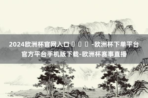 2024欧洲杯官网入口 ​​​-欧洲杯下单平台官方平台手机版下载-欧洲杯赛事直播