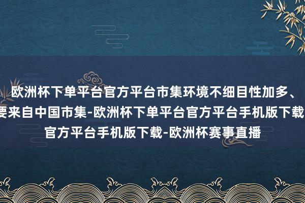 欧洲杯下单平台官方平台市集环境不细目性加多、需求低于预期主要来自中国市集-欧洲杯下单平台官方平台手机版下载-欧洲杯赛事直播