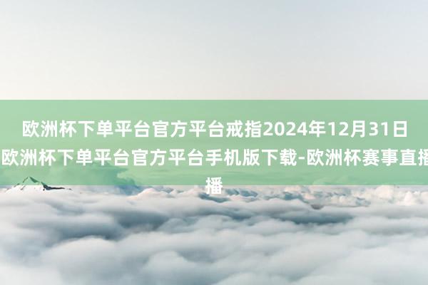 欧洲杯下单平台官方平台戒指2024年12月31日-欧洲杯下单平台官方平台手机版下载-欧洲杯赛事直播