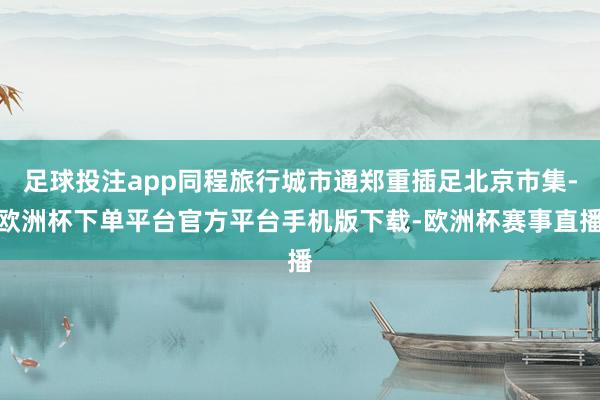 足球投注app同程旅行城市通郑重插足北京市集-欧洲杯下单平台官方平台手机版下载-欧洲杯赛事直播