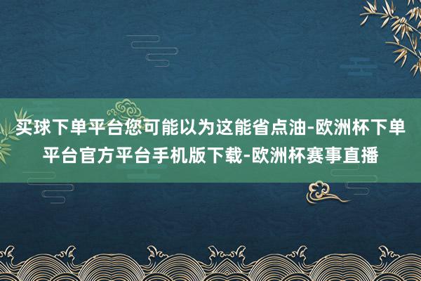 买球下单平台您可能以为这能省点油-欧洲杯下单平台官方平台手机版下载-欧洲杯赛事直播
