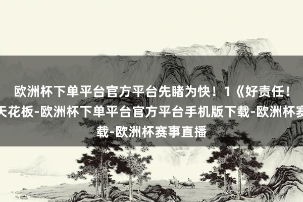 欧洲杯下单平台官方平台先睹为快！　　1《好责任！》　　掀掉天花板-欧洲杯下单平台官方平台手机版下载-欧洲杯赛事直播