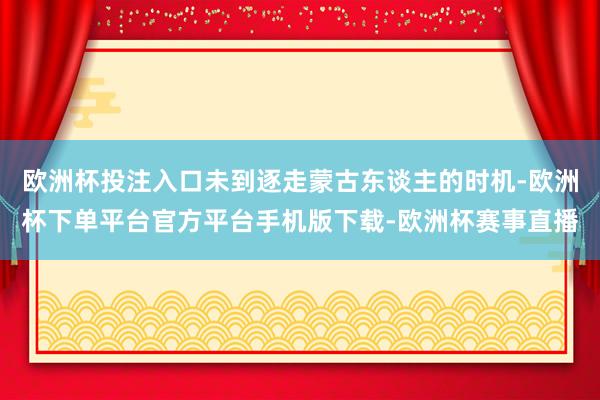 欧洲杯投注入口未到逐走蒙古东谈主的时机-欧洲杯下单平台官方平台手机版下载-欧洲杯赛事直播