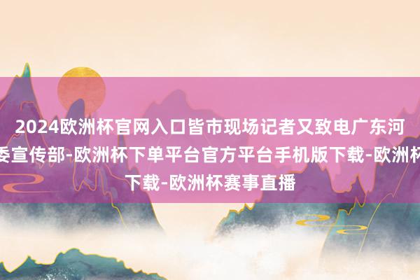2024欧洲杯官网入口皆市现场记者又致电广东河源源城区委宣传部-欧洲杯下单平台官方平台手机版下载-欧洲杯赛事直播
