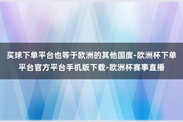 买球下单平台也等于欧洲的其他国度-欧洲杯下单平台官方平台手机版下载-欧洲杯赛事直播