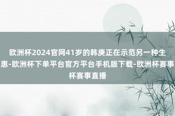 欧洲杯2024官网41岁的韩庚正在示范另一种生计聪惠-欧洲杯下单平台官方平台手机版下载-欧洲杯赛事直播