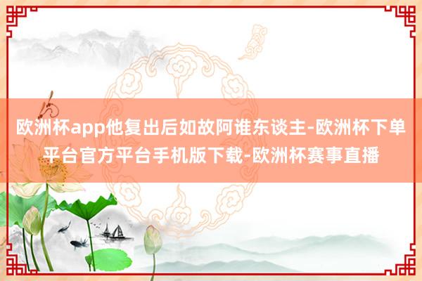 欧洲杯app他复出后如故阿谁东谈主-欧洲杯下单平台官方平台手机版下载-欧洲杯赛事直播