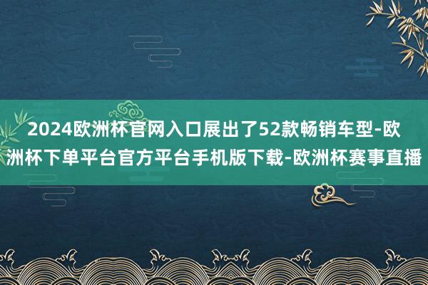 2024欧洲杯官网入口展出了52款畅销车型-欧洲杯下单平台官
