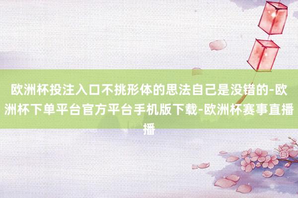 欧洲杯投注入口不挑形体的思法自己是没错的-欧洲杯下单平台官方