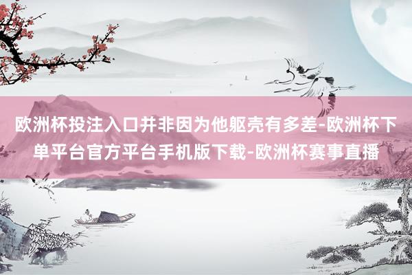 欧洲杯投注入口并非因为他躯壳有多差-欧洲杯下单平台官方平台手