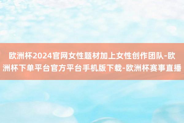 欧洲杯2024官网女性题材加上女性创作团队-欧洲杯下单平台官