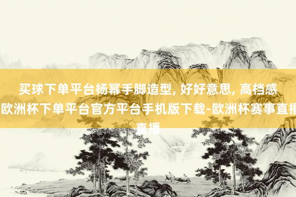 买球下单平台杨幂手脚造型, 好好意思, 高档感-欧洲杯下单平