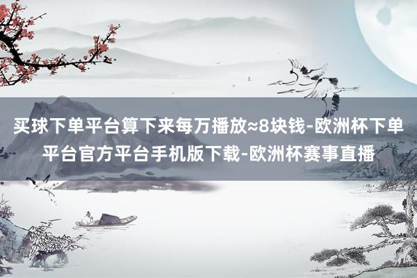 买球下单平台算下来每万播放≈8块钱-欧洲杯下单平台官方平台手