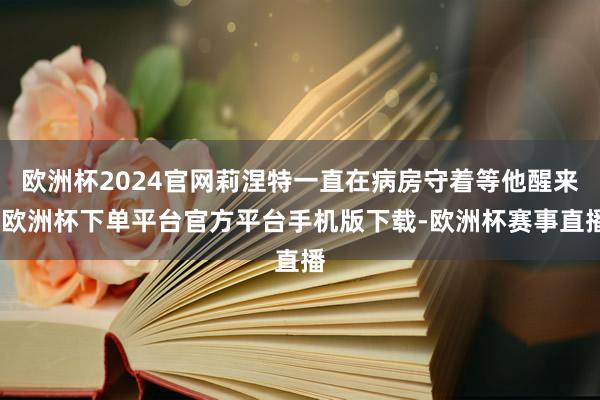 欧洲杯2024官网莉涅特一直在病房守着等他醒来-欧洲杯下单平