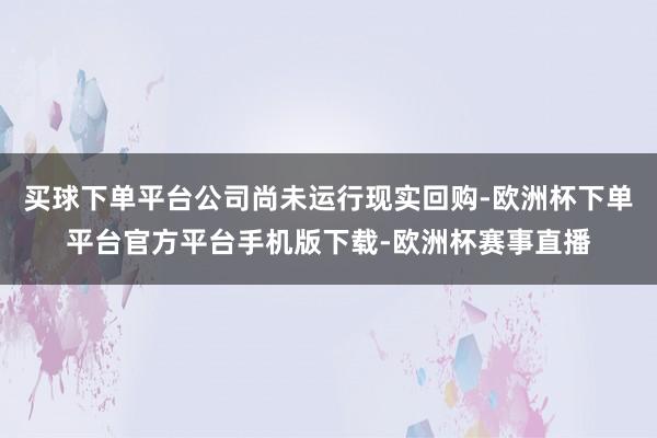 买球下单平台公司尚未运行现实回购-欧洲杯下单平台官方平台手机