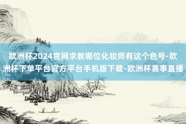 欧洲杯2024官网求教哪位化妆师有这个色号-欧洲杯下单平台官方平台手机版下载-欧洲杯赛事直播