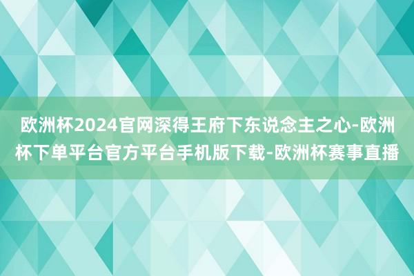 欧洲杯2024官网深得王府下东说念主之心-欧洲杯下单平台官方