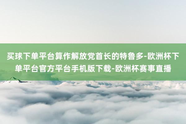 买球下单平台算作解放党首长的特鲁多-欧洲杯下单平台官方平台手