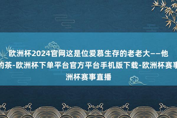 欧洲杯2024官网这是位爱慕生存的老老大——他爱喝的茶-欧洲杯下单平台官方平台手机版下载-欧洲杯赛事直播