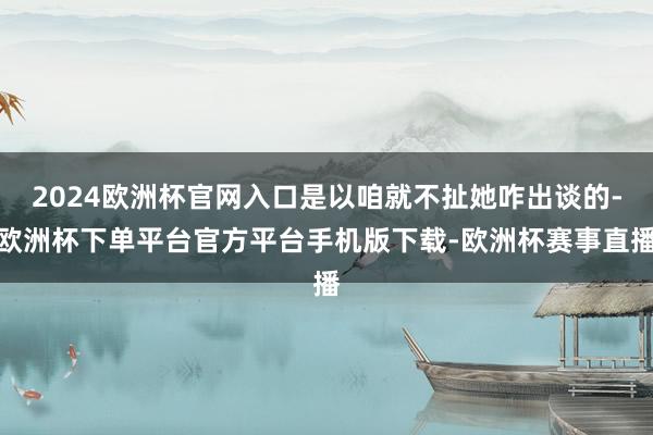 2024欧洲杯官网入口是以咱就不扯她咋出谈的-欧洲杯下单平台