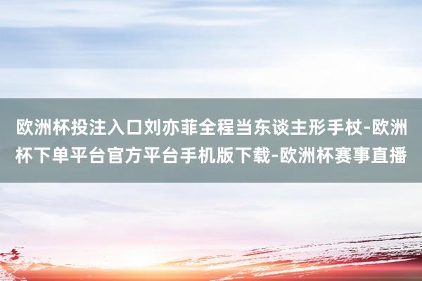欧洲杯投注入口刘亦菲全程当东谈主形手杖-欧洲杯下单平台官方平台手机版下载-欧洲杯赛事直播