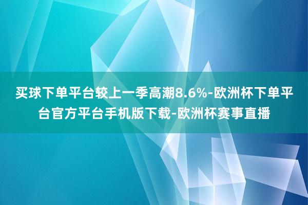 买球下单平台较上一季高潮8.6%-欧洲杯下单平台官方平台手机版下载-欧洲杯赛事直播