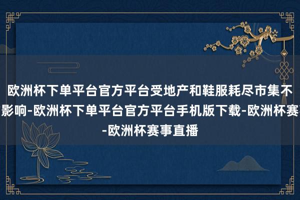欧洲杯下单平台官方平台受地产和鞋服耗尽市集不景气的影响-欧洲杯下单平台官方平台手机版下载-欧洲杯赛事直播