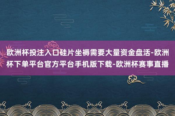 欧洲杯投注入口硅片坐褥需要大量资金盘活-欧洲杯下单平台官方平台手机版下载-欧洲杯赛事直播