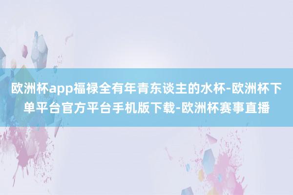 欧洲杯app福禄全有年青东谈主的水杯-欧洲杯下单平台官方平台手机版下载-欧洲杯赛事直播